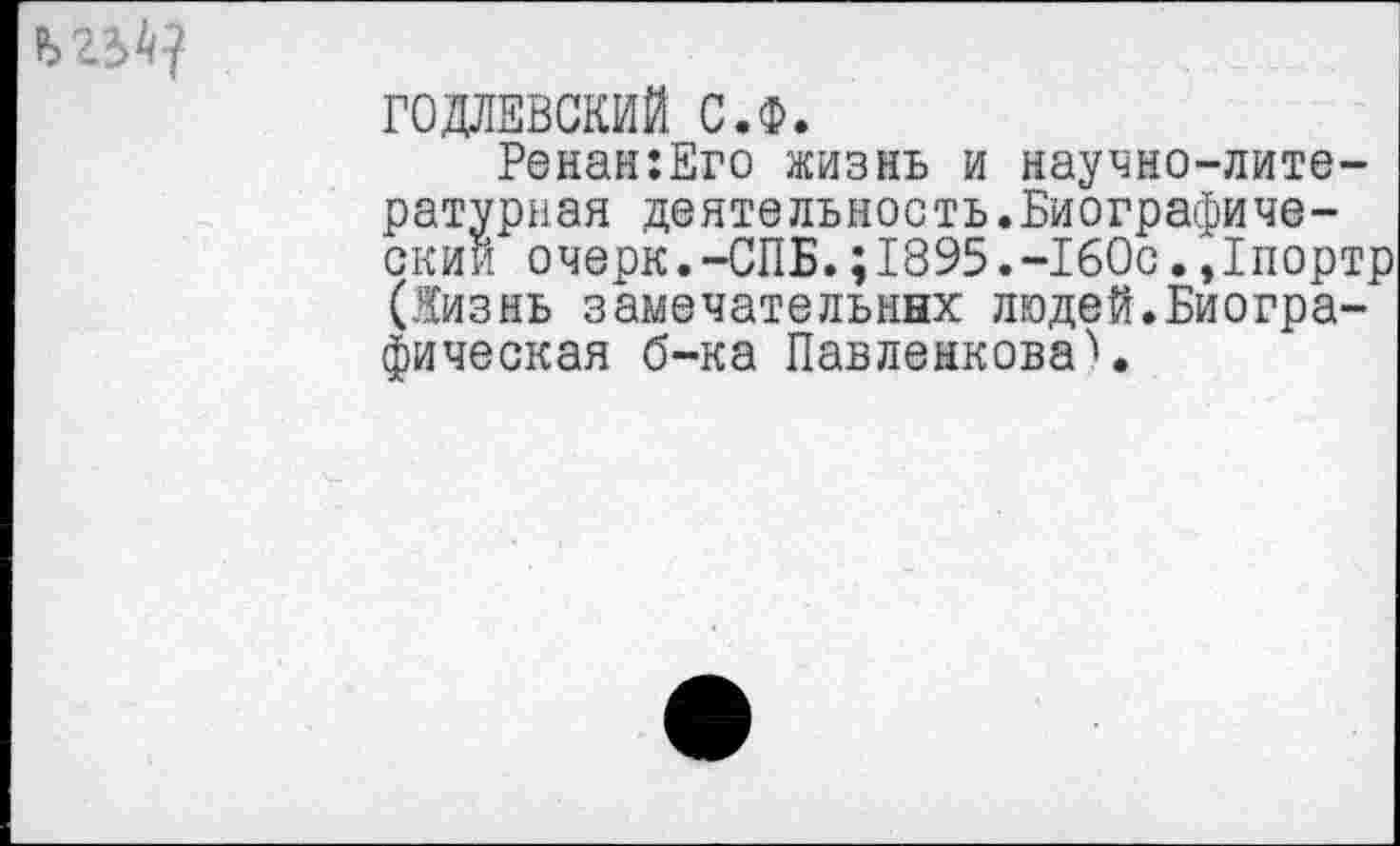 ﻿ГОДЛЕВСКИЙ С.Ф.
Ренан:Его жизнь и научно-литературная деятельность.Биографический очерк.-СПБ.;1895.-160с.,1портр (Жизнь замечательных людей.Биографическая б-ка ПавленковаЧ